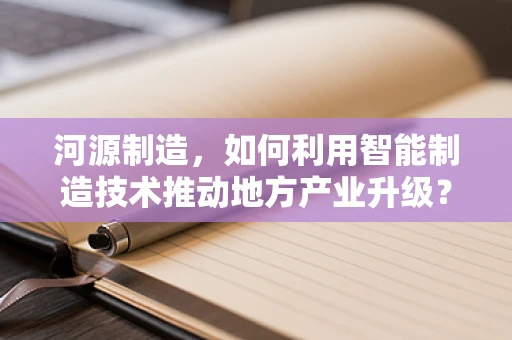 河源制造，如何利用智能制造技术推动地方产业升级？
