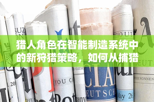 猎人角色在智能制造系统中的新狩猎策略，如何从捕猎到智猎？
