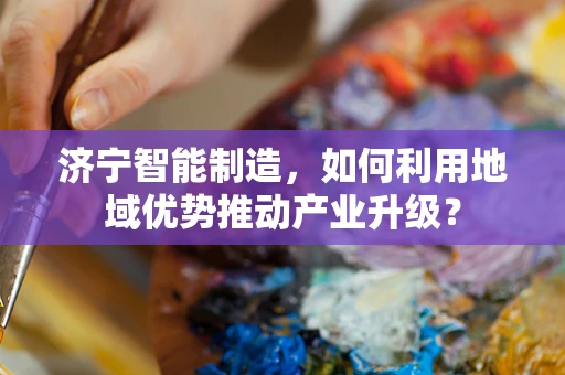 济宁智能制造，如何利用地域优势推动产业升级？