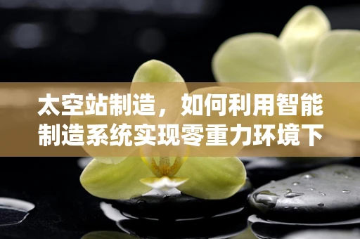 太空站制造，如何利用智能制造系统实现零重力环境下的精准组装？