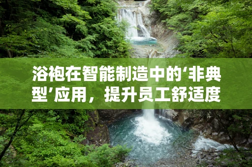 浴袍在智能制造中的‘非典型’应用，提升员工舒适度与生产效率的巧妙结合