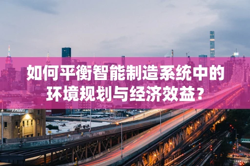 如何平衡智能制造系统中的环境规划与经济效益？