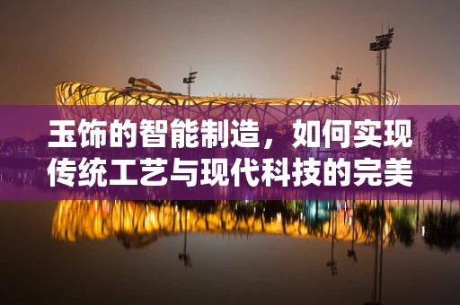 玉饰的智能制造，如何实现传统工艺与现代科技的完美融合？