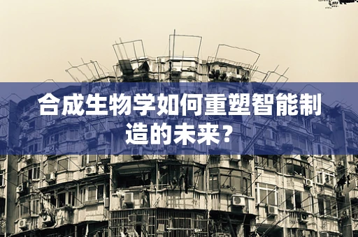 合成生物学如何重塑智能制造的未来？
