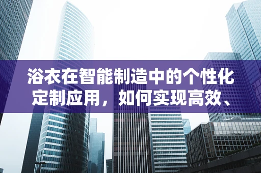 浴衣在智能制造中的个性化定制应用，如何实现高效、精准的批量生产？