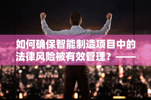 如何确保智能制造项目中的法律风险被有效管理？——律师事务所主任的视角