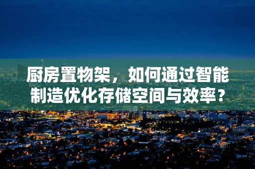 厨房置物架，如何通过智能制造优化存储空间与效率？