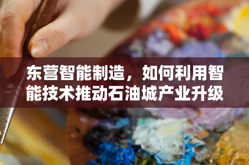 东营智能制造，如何利用智能技术推动石油城产业升级？