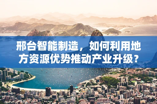 邢台智能制造，如何利用地方资源优势推动产业升级？