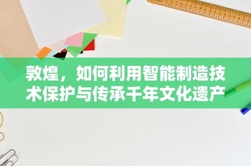 敦煌，如何利用智能制造技术保护与传承千年文化遗产？