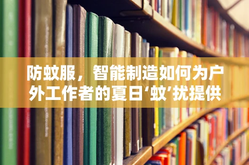 防蚊服，智能制造如何为户外工作者的夏日‘蚊’扰提供解决方案？