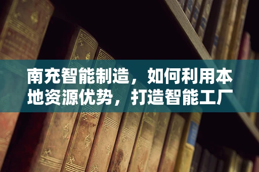 南充智能制造，如何利用本地资源优势，打造智能工厂的南充模式？