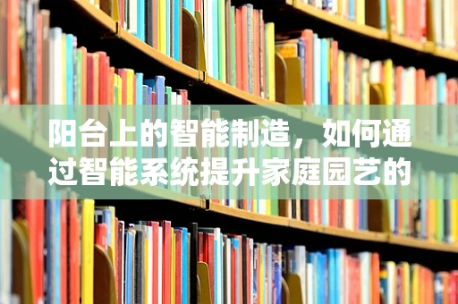 阳台上的智能制造，如何通过智能系统提升家庭园艺的效率与乐趣？