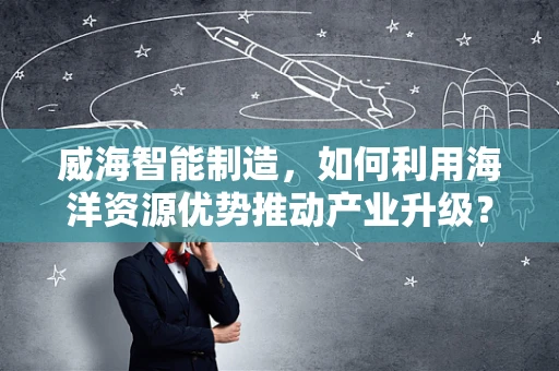 威海智能制造，如何利用海洋资源优势推动产业升级？