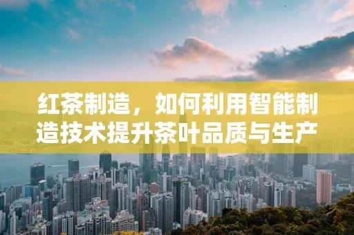红茶制造，如何利用智能制造技术提升茶叶品质与生产效率？