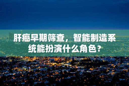 肝癌早期筛查，智能制造系统能扮演什么角色？