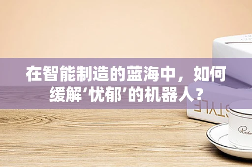 在智能制造的蓝海中，如何缓解‘忧郁’的机器人？