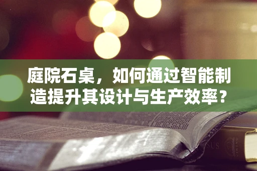 庭院石桌，如何通过智能制造提升其设计与生产效率？