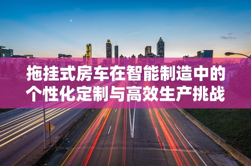 拖挂式房车在智能制造中的个性化定制与高效生产挑战