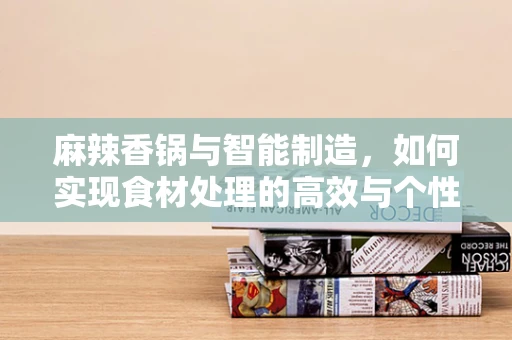 麻辣香锅与智能制造，如何实现食材处理的高效与个性化定制？