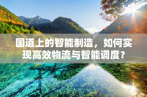 国道上的智能制造，如何实现高效物流与智能调度？