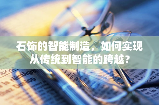 石饰的智能制造，如何实现从传统到智能的跨越？