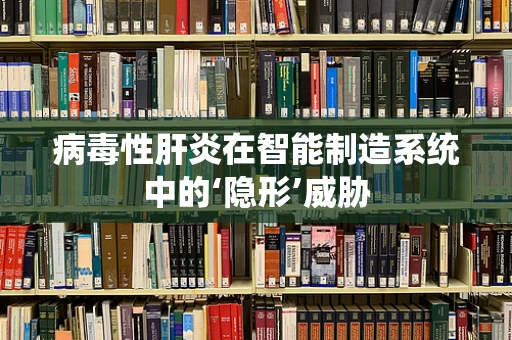 病毒性肝炎在智能制造系统中的‘隐形’威胁