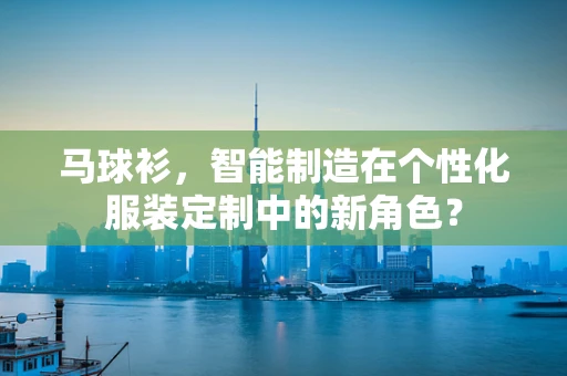 马球衫，智能制造在个性化服装定制中的新角色？