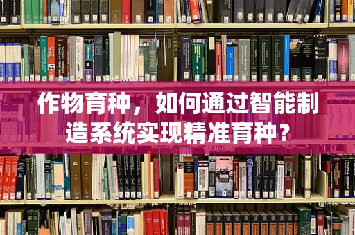 作物育种，如何通过智能制造系统实现精准育种？