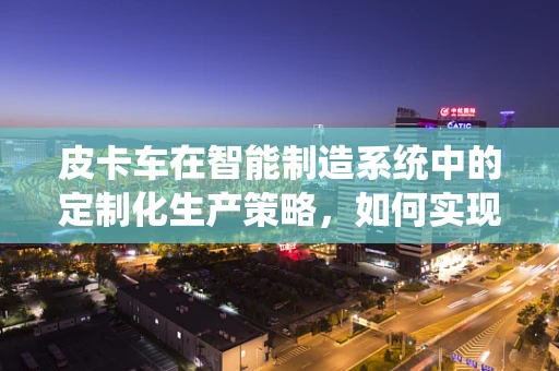 皮卡车在智能制造系统中的定制化生产策略，如何实现高效与灵活的平衡？
