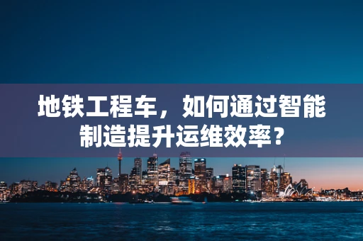 地铁工程车，如何通过智能制造提升运维效率？