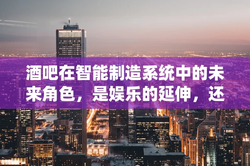 酒吧在智能制造系统中的未来角色，是娱乐的延伸，还是智能服务的先锋？