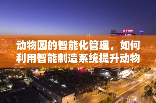 动物园的智能化管理，如何利用智能制造系统提升动物福利？
