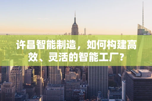 许昌智能制造，如何构建高效、灵活的智能工厂？