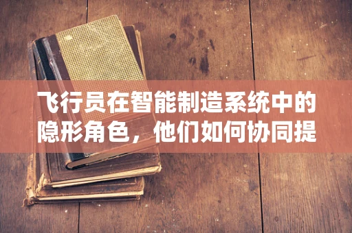 飞行员在智能制造系统中的隐形角色，他们如何协同提升生产效率？