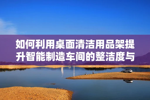 如何利用桌面清洁用品架提升智能制造车间的整洁度与效率？