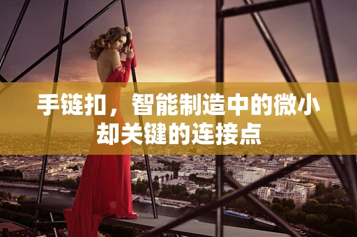 手链扣，智能制造中的微小却关键的连接点