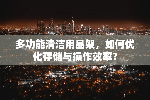 多功能清洁用品架，如何优化存储与操作效率？