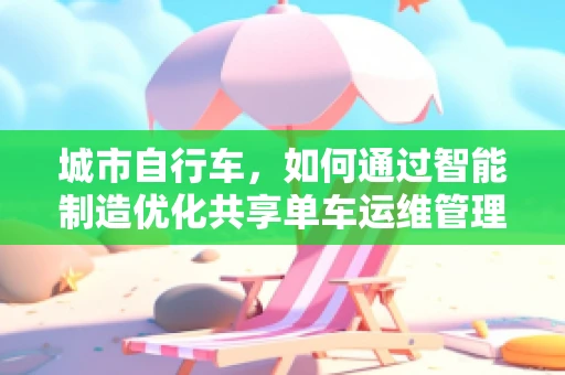 城市自行车，如何通过智能制造优化共享单车运维管理？