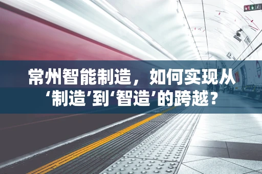 常州智能制造，如何实现从‘制造’到‘智造’的跨越？