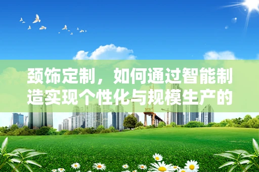 颈饰定制，如何通过智能制造实现个性化与规模生产的完美融合？