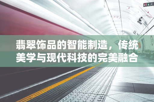 翡翠饰品的智能制造，传统美学与现代科技的完美融合