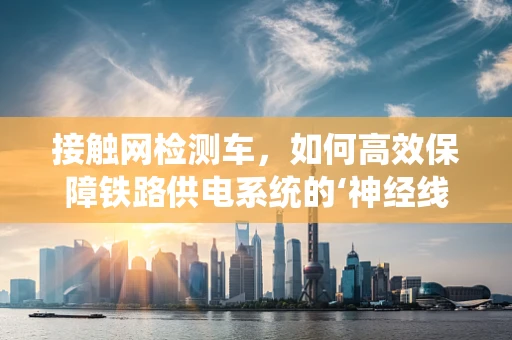 接触网检测车，如何高效保障铁路供电系统的‘神经线’？