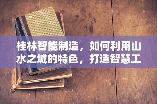 桂林智能制造，如何利用山水之城的特色，打造智慧工厂新典范？