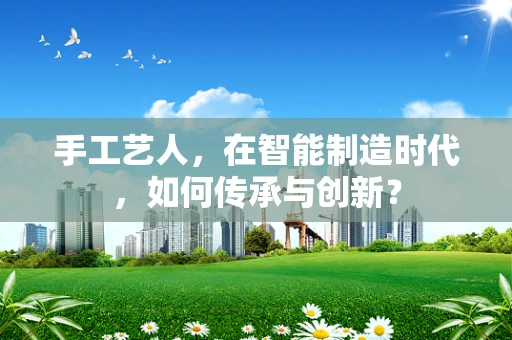 手工艺人，在智能制造时代，如何传承与创新？