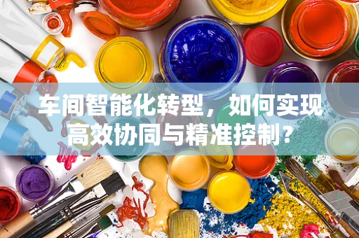 车间智能化转型，如何实现高效协同与精准控制？