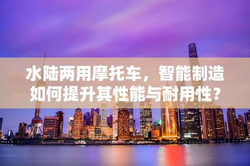 水陆两用摩托车，智能制造如何提升其性能与耐用性？