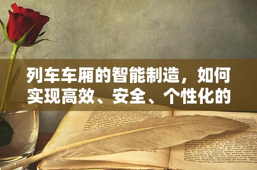 列车车厢的智能制造，如何实现高效、安全、个性化的定制？