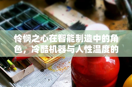 怜悯之心在智能制造中的角色，冷酷机器与人性温度的平衡？