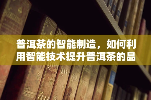 普洱茶的智能制造，如何利用智能技术提升普洱茶的品控与生产效率？